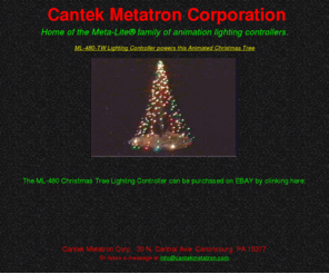 cantekmetatron.com: Cantek Metatron Corp.
The Meta-Lite® Controller generates state-of-the-art lighting patterns for Holiday decor and visual display. ML-480/SP 8 Channel Lighting Animation Controller with any one of the animations featured on this web site. Complete instructions included to create the animation. This holiday season, decorate with your own exciting animation. Choose 