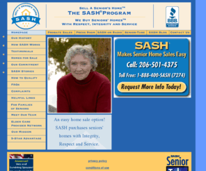 seniorhomesaleservice.com: SASH – We Buy Seniors' Homes With Respect, Integrity, and Service
The SASH Program offers a private, custom-designed home sale service exclusively for seniors.  Skip all the stress, hassles,  and unknowns of a conventional home sale.   1-888-400-SASH (7274)