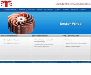 sureshmehta.com: Suresh Mehta: Specialty Bonded Abrasives, Specialty Coated Abrasives, Abrasive Grains, Ozone Generators, Off Hand Grinding, Cutting Off, Cylindrical Grinding, Centre less Grinding, Feed Grinding, Internal Grinding, Surface Grinding
, Double Disc Grinding, Tool Room Grinding, Thread Grinding, Gear Grinding, Ribbed Grinding, Truing & Dressing Grinding Wheel, Coated Abrasives, Trouble Shooting, Super Abrasive Applications, Honing, Grinding in Bearing Industry, Saw Sharpening, Endless Belts, Flap Discs/resin sander Disc, Shredded Strips, Buffing/ Flap wheels, Serrated Discs, Naumkages, Cones, Sleeves, Webster's, Steam Sauna With Ozone, Swing Frame Grinders, Floor Stand or Bench Grinders, Portable Grinders, Abrasive cut off wheel, Centre Type Cylindrical Grinding, Traverse grinding, Plunge cut grinding, Roll grinding, Crank Shaft grinding, Cam Shaft grinding, Horizontal spindle surface grinding, Vertical spindle surface grinding
Suresh Mehta: Bonded Abrasives : For grinding of Gears, Bearings, Auto Valves, Work Rolls for Steel and Paper industry, Thread grinding, Honing and Super- finishing, Flute grinding etc.
 Coated Abrasives: For finishing of Wood, MDF, Particle Board, and Metal, prior to plating and painting using Belts and Flap wheels.
Abrasive Grains: For debarring by blasting, for manufacturing Bonded and Coated abrasives, Refractory and Lapping applications etc.
Ozone Generators: For disinfecting Drinking water (as per WHO standards) for single unit and community use.