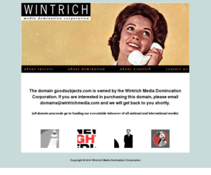 goodsubjects.com: Wintrich Media Domination Corporation
Founded by Lucian Baxter Wintrich IV, Wintrich Media Domination Corporation is one of the most innovative and avant garde new media companies in not only the United States, but also the world.