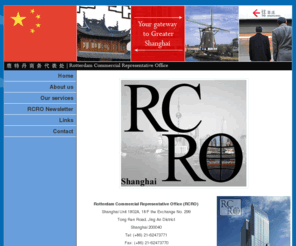 rcro.com: RCRO - Rotterdam Commercial Representive Office
The Rotterdam Commercial Representative Office (RCRO) is the gateway and tradeway to China and works for companies and organisations in and outside of Rotterdam. The RCRO in Shanghai employs both Chinese and Dutch personnel, making it the perfect intermediary. The RCRO´s back office is situated within the Rotterdam Chamber of Commerce. The objectives of the RCRO are: the organisation should build up a complete network in order to make it easier for Rotterdam based companies as well as other businesses in the Netherlands to do business in Shanghai. The RCRO offers the following services: Consultancy, Marketing Research, Representation and much more. Companies have the option to become a participant in the Shanghai programme.