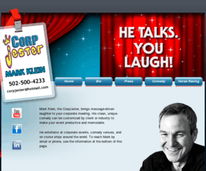 corpjester.com: Corp Jester
Mark Klein, the CorpJester, brings message-driven laughter to your corporate meeting. His clean, unique comedy can be customized by client or industry to make your event productive and memorable. He entertains at corporate events, comedy venues, and on cruise ships around the world.