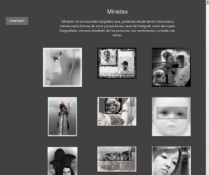 josemanuelchao.com: Miradas
"Miradas" es un recorrido fotográfico que, partiendo desde dentro hacia fuera, intenta captar formas de mirar y expresiones tanto del fotógrafo como del sujeto fotografiado; siempre alrededor de las personas, sus sentimientos y estados de ánimo.