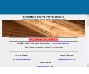 gds-usa.com: Global Derivatives Search
Global Derivatives Search (GDS) is a division of Capital Markets Executive Search, Inc.  GDS is a US based executive search agency specializing in the placement of high quality financial experts working in the major money center markets of North America, Europe and Asia.  We dedicate our business entirely to servicing a select number of leading firms in the Financial Services Industry with a particular focus on sell-side companies working in Capital Markets, Treasury and Securities businesses.