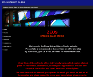 zeusglass.com: zeus stained glass studio
Zeus Stained Glass Studio located in historic valley juntion, West Des Moines, Iowa. Zeus Stained Glass Studio offers individually handcrafted custom stained glass for residential, commercial, and religious applications. We offer complete restoration and repair services of stained glass. As well as all the supplies and glass needed to complete your own stained glass projects. 