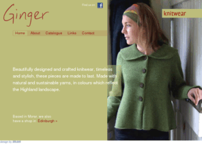 ginger-morar.com: Hand-Crafted Knitwear - Ginger
Ginger is based in the Highlands of Scotland. We produce a variety of hand-crafted knitwear and clothing using a selection of natural yarns. Our clothes can be made to specification.