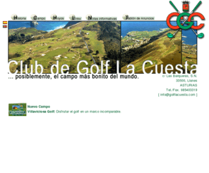 golflacuesta.com: Club de Golf la Cuesta
Situado en una altiplanicie a 100 metros sobre el nivel del mar, entre el Cantábrico y los Picos de Europa. Campo Link escocés con hierba autóctona. Posiblemente, el campo más bonito del mundo.