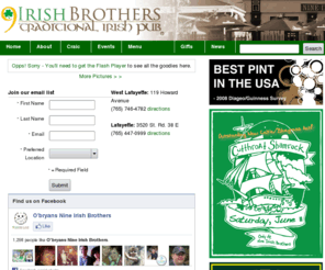 nineirishbrothers.com: Home Page | Nine Irish Brothers Traditional Irish Pub
119 Howard Avenue, West Lafayette, Indiana 47906.  (765) 746-4782.  O'Bryan's Nine Irish Brothers is a traditional Irish pub and catering venue located at 119 Howard Avenue in West Lafayette, Indiana.  Our family-owned pub has a full bar and menu replete with Irish favorites. Patrons 18 and over are welcome all the time, rain or shine.  Wee ones are welcome for lunches and all day Sundays.