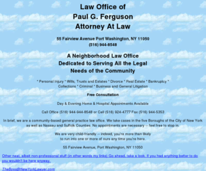 newyorklawyer.com: Attorney Paul G. Ferguson
A neighorhood law office dedicated to serving all the
legal needs of the community.
Accidents, accidents, accidents, personal injury, torts, torts, torts, wills, wills,
wills, malpractice, injuries, injury, wills, estates, real estate, personal injury,
car accident, auto accident, automobile accident, insurance, music, folk music,
computer, internet, html