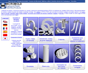 micromold.fr: Page d'accueil des produits Micromold de gestion des liquides en PTFE
Micromold fabrique des produits de gestion des liquides en polytétrafluoroéthylène (PTFE) et polyfluorure de vinylidène (PVDF), extrêmement résistants à la corrosion et destinés à un usage avec des liquides et à des températures qui détruiraient des matériaux ordinaires : tuyaux, raccords, crépines, entretoises, brides, siphons renversés, soupapes et réservoirs ne sont que quelques-uns des produits que nous fabriquons.