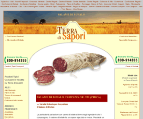 salamedibufalo.com: Prodotti Tipici Campani - Terra di Sapori
I prodotti TERRA DI SAPORI sono dedicati a chi ha scelto un'alimentazione sana e genuina, senza rinunciare agli antichi sapori della tradizione e della cultura gastronomica campana.
Il rispetto assoluto di antiche ricette, la selezione certosina di ogni materia prima, i metodi di lavorazione artigianali, i continui controlli di qualità , ci permettono di ottenere prodotti che possono essere considerati eccellenti. 