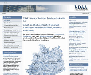 vdaa.de: VdAA - Verband deutscher ArbeitsrechtsAnwälte e.V.
VdAA - Verband deutscher ArbeitsrechtsAnwälte e.V.: In dieser Erkenntnis wurde im September 2008 der VdAA – Verband deutscher ArbeitsrechtsAnwälte e. V. gegründet. Hierbei verfolgt der Verband in erster Linie zwei Zielsetzungen a) die Bevölkerung durch Presse- und Öffentlichkeitsarbeit sowie Vorträge näher über die Vorschriften des Arbeitsrechts und der dazu ergangenen Rechtsprechung zu informieren, sowie b) eine kompetente und qualifizierte Beratung auf dem Gebiet des Arbeitsrechts von Unternehmern und Arbeitnehmern durch konsequente Fort- und Weiterbildung unserer  Mitglieder sicherzustellen.