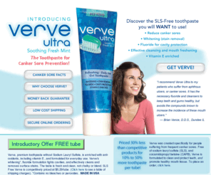 verveultra.com: SLS Free toothpaste, canker sores, sls toothpaste, sodium lauryl
sulfate
Verve Ultra SLS free
 toothpaste helps prevent canker sores. Sodium
 lauryl sulfate toothpaste can cause mouth sores. Verve avoids sodium lauryl sulfate to aid in
 canker sore prevention.