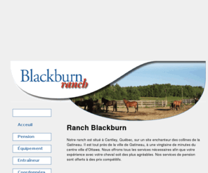 blackburnranch.com: Blackburn Ranch ::  60 ch River, Cantley (Québec)
Blackburn Ranch. Pension pour chevaux - Horse Boarding - Cantley - Outaouais - Horse Boarding in the beautiful Gatineau Hills. Located in Cantley, Quebec, just 10 minutes north of Ottawa. Box Stalls 8.5 x 11.5. Lots of riding trails. Groomed winter trails. Large pastures. With service. Blackburn Ranch. Pension pour chevaux dans les belles collines de Gatineau. Situe a Cantley, Quebec, juste 10 minutes nord d'Ottawa. Enclos 8.5 x 11.5. Plusieurs pistes pour la randonnee. Pistes entretenues a l'hiver. Grands paturages. Avec le service.