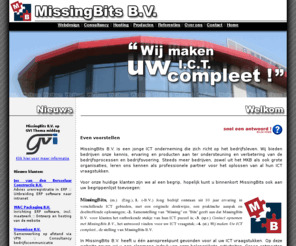 missing-bits.com: MissingBits B.V. - Wij maken uw I.C.T. compleet!
MissingBits B.V. is een jonge ICT onderneming die zich richt op het bedrijfsleven. Wij bieden bedrijven onze kennis, ervaring en producten aan ter ondersteuning en verbetering van de bedrijfsprocessen en bedrijfsvoering. Steeds meer bedrijven, zowel uit het MKB als ook grote organisaties, leren ons kennen als professionele partner voor het oplossen van al hun ICT vraagstukken.