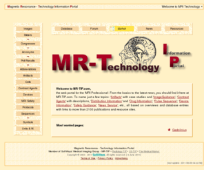 mr-tip.com: Magnetic Resonance Technology IP   - Welcome To MRI Technology
Magnetic Resonance - Technology Information Portal (www.mr-tip.com) is a free web portal for magnetic resonance imaging. Radiologists, technicians, technologists, administrators, and industry professionals can find information about magnetic resonance basics, technology, artifacts, contrast agents, coils, sequences, links, events, abbreviations, greeks, symbols, units and measurements, news and acronyms. The database can be used as a tutorial or teaching file for education as well as a business directory with information of MRI equipment, manufacturer and medical developer. The services are interconnected, therefore one searched term can be find in more than 4 services. The info sheets include an extensive overview to special subjects like MRI artifacts, MRI contrast agents, MRI coils and MRI pulse sequences.
