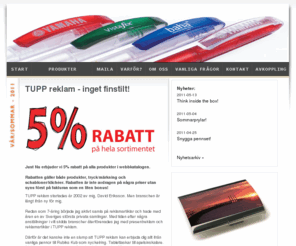 tuppreklam.info: TUPP reklam - profilreklam, profilprodukter, presentreklam, företagsprofilering, reklamprylar, företagsgåvor, give aways, reklampennor, usb-minnen, isskrapor, reklamgodis
TUPP reklam hjälper dig med allt inom profilreklam och presentreklam. Låt oss leda dig till bättre kommunikation och kundrelationer. Vi har ett enormt sortiment med över 25 000 produkter och erbjuder dig 5% rabatt på hela vårt sortiment. Reklamprylar, företagsgåvor, give aways, reklampennor, usb-minnen, isskrapor, reklamgodis