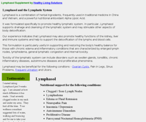 lymphasol.net: Herbal Supplement Lymphasol Lymph Nodes Lymphedema Edema Fluid Retension
Neuropathic Pain Insomnia Depression
Herbal Supplement for Healthy Lymphatic System. Supports Clogged or Sore Lymph Nodes, Lymphedema, Edema or Fluid Retension, Neuropathic Pain and Paroxysmal Nocturnal Hemoglobinuria (PNH).  Better Health with Medically Advanced Natural Herb Supplements. 
