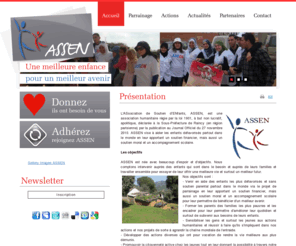 assen-asso.org: ASSEN
L'ASsociation de Soutien d’ENfants, ASSEN, est une association humanitaire régie par la loi 1901, à but non lucratif, apolitique, déclarée à la Sous-Préfecture de Raincy (en région parisienne) par la publication au Journal Officiel du 5 novembre 2010.

ASSEN vise à aider les enfants défavorisés partout dans le monde en leur apportant un soutien financier, mais aussi un soutien moral et un accompagnement scolaire.