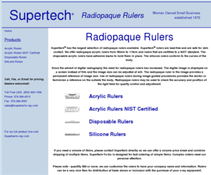 radiopaqueruler.com: Supertech® Radioqaue Rulers
Supertech® has the largest selection of radiopaque rulers available. Supertech® rulers are lead-free and are safe for skin contact. We offer radiopaque 
acrylic rulers from 50mm to 115cm and rulers that are certified to a NIST standard. The disposable acrylic rulers have adhesive backs to hold them in place. The silicone rulers conform to the 
curves of the body