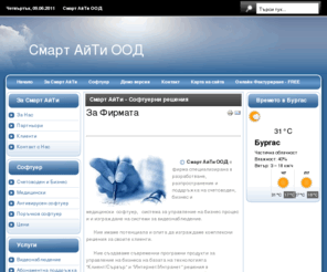 smartitbg.com: За Фирмата
Смарт АйТи ООД е фирма специализирана в разработване, разпространение и поддръжка на счетоводен,   бизнес и медицински  софтуер,   система за управление на бизнес процеси  и разработка на софтуер по поръчка.Ние създаваме съвременни програмни продукти за управление на бизнеса на базата на технологията Клиент/Сървър и Интернет/Интранет решения в съответствие с водещите световни  стандарти в областта на информационните технологии.
