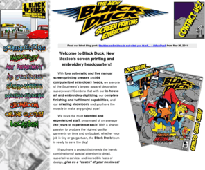 blackduckonline.com: Black Duck Inc. -- New Mexico's Screenprinting and Embroidery Headquarters
Black Duck Inc. Albuquerque and the Southwest's Screen Printing and Embroidery Headquarters. We are an award Winning supplier of Custom T Shirt Printing, Custom Polo Embroidery, Promotional Products and More. Featuring in-house design and digitizing, and custom packaging facilities, we can handle your order from concept to completion.