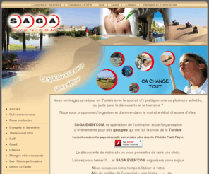 sagaevencom.com: Saga Even Com - Animation et organisation d'évènements pour les groupes en tunisie
Séjour Golf, Thalasso, Quad, Chasse, tennis ou autre évènement. Saga even'com le spécialiste de l'animation et de l'organisation d'évènements pour des groupes qui ont fait le choix de la Tunisie. Un séjour de vacances en TUNISIE pour vous, vos amis ou autres collaborateurs