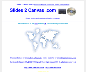 slides2dvd.co.uk: Slides 2 Canvas .com Transfer Service - www.ontodvd.com call us free in the UK
Slides 2 Canvas .com . Offices in USA and the UK. Convert any format of cine to DVD or camcorder to Video. Convert VHS home movie video's onto DVD video. Transfer from vhs, betamax, V2000, cine film, etc onto dvd. All video and film formats can be expertly converted to DVD complete with full access menu and colour cover with art work from the actual footage. Just contact us for further details on our services.