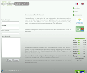 transfertservice.fr: Transfert Service : Minibus et voitures avec chauffeur aeroport Nice et toutes distances
Besoin d'un taxi à l'aeroport de Nice, un taxi à Sophia Antipolis, un taxi à Cannes? Transfert Service vous propose des services de taxi low cost et transferts aéroports par minibus. Taxi and shuttle services along the Côte d'Azur, Nice airport transfers all destinations. TransfertService est une entreprise low cost de transport de personnes basée sur l'aéroport Nice Côte d'Azur, Sophia Antipolis et Cannes. Réduisez vos frais de déplacement! Nous proposons également diverses excursions dans toute la région. TransfertService is a low cost taxi services company based on Nice airport and Sophia Antipolis. We deserve all destinations on the Côte d'Azur and propose organized sightseeing tours