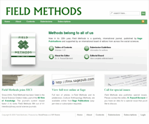fieldmethods.org: Field Methods
Field Methods is an international, peer-reviewed journal about research methods for social scientists who conduct fieldwork. The journal publishes articles on methods for collecting, analyzing and presenting data about human thought and human behavior under field conditions.