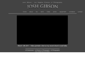 joshsgibson.com: Los Angeles Director of Photography - Josh Gibson - Los Angeles Cameraman
Josh Gibson is a freelance Los Angeles cameraman and videographer specializing in documentaries, commercials, corporate videos and indie-films.