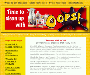 oops-uk.net: Wheelie Bin Cleaners - Stain Protection - Urine Removers - Disinfectants
Oops proucts really do work. They include urine sick and faeces removers, disinfectants, wheelie bin cleaners, stain removers and carpet protection. They do what they say they do and are friendly to the environment