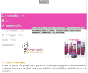 armencelle.com: Accueil - Cosmétiques Bio -Armencelle Cosmétiques Biologiques certifiés ecocert
Armencelle une nouvelle marque de cosmétiques Bio vous propose des soins efficaces et naturels alliant beauté et efficacité, crème de jour, crème anti-âge, mousse démaquillante bio, baume hydratant à l'abricot, jojoba et Karité, un soin minceur anti-capitons et cellulite et des huiles vierges de beauté, huile d'Argan Bio, huile de bourrache bio, huile de jojoba bio. Toute la gamme est certifiée ECOCERT et labellisée COSMEBIO