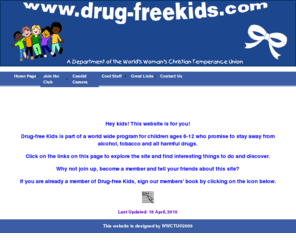 drug-freekids.com: Drug-free Kids Home
This site is sponsored by the World WCTU (Woman's Christian Temperance Union) and promotes drug-free living and Christian values for children (kids) aged between 6 - 12 years.