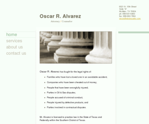 alvarezatty.com: Oscar R. Alvarez - Home
Oscar R. Alvarez has fought for the legal rights of:Families who have lost a loved one in an avoidable accident;Companies who have been cheated out of money;People that have been wrongfully injured;Parties in Oil & Gas disputes;People accused of criminal c