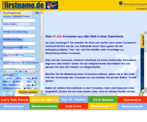 familienname.com: Firstname.de - Die Vornamen-Datenbank aus dem Hause Dumrath & Fassnacht
Die kostenlose Datenbank mit mehr als 87.000 Vornamen aus aller Welt. Sie können mit verschiedenen Suchoptionen Namen auswählen, Namensbedeutungen lesen, einen Namenstagskalender benutzen, ein Namensroulette mit Gewinnspiel spielen, über VIP-Namen staunen und vieles mehr über Vornamen erfahren.