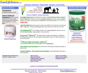 yourlifesource.com: BarleyLife, barleylife (barley life), green barley, Herbal Fiberblend, Hallelujah Diet, Natural Progesterone, Jesus Our Healer
Barleylife, AIM BarleyLife has been replaced with AIM BarleyLife. Carrot juice, alternative health information, hallelujah diet, natural progesterone, word of God, forgiveness, womens health, the AIM products, biblical health care, affordable health care, christian health care, christian health care alternative, health insurance alternative, Jesus the healer, vacination information etc.