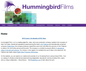 hummingbirdfilms.com: Hummingbird Films
Hummingbird Films, LLC is a leading-edge film, video, and music production company nestled in the mountains of New York State. Owned and operated by award-winning filmmaker John Feldman and internationally acclaimed composer Sheila Silver, the company produces original films and music and offers the services of John Feldman to clients in its community and around the world. The company is currently focusing its efforts on educational videos in the arts and sciences.