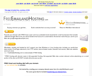 freeemailandhosting.com: Free Email and Hosting.com - A live WGI Example
Choose your domain name and receive a powerful hosting plan and email with setup FREE including 24x7 technical support.