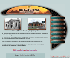 talbot-bank.com: Talbot Bank of Easton, Maryland
The Talbot Bank of Easton, Maryland was chartered in 1885 and has operated continuously as an independent bank since it's beginning. The Talbot Bank has historically prided itself on the unparalleled service to the community and to it's customers. This continues to be the primary driving force behind the bank today. 