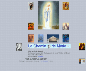 chemindemarie.com: Accueil Chemin de Marie
La famille de sainte Thérèse de Lisieux nous parle par le Chemin de Marie. Celui-ci a pour mission de porter vos demandes et vos intentions de prière devant la sainte Famille de Nazareth, par l'intercession de Monsieur et Madame MARTIN et de tous leurs enfants. Une famille exceptionnelle (Louis et Zélie MARTIN, parents de sainte Thérèse de l'Enfant Jésus et de la Sainte-Face, Docteur de l'Église), vous est proposée à travers des temps de prières, pour vous aider dans la vie de tous les jours.