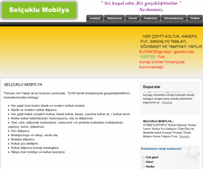 selcuklumobilya.com: Selcuklu Mobilya (Cengiz Selcuklu)BURSA
Her çeşit özel üretim klasik ve modern koltuk imalatı.
•Klasik ve modern Bursa koltuk döşeme.
•Her çeşit koltuk (modern koltuk, klasik koltuk, berjer, uzanma koltuk vb. )Bursa  koltuk tamiri