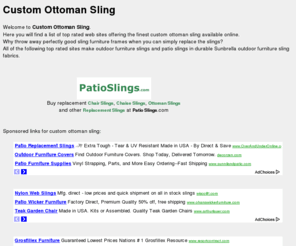 customottomansling.com: Custom Ottoman Sling and more at customottomansling.com
Welcome to <b> Custom Ottoman Sling</b> .<br />  Here you will find a list of top rated web sites offering the finest custom ottoman sling available online.<br /> Why throw away perfectly good sling furniture frames when you can simply replace the slings?<br /> All of the following top rated sites make outdoor furniture slings and patio slings in durable Sunbrella outdoor furniture sling fabrics.