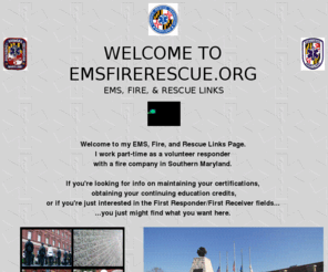 emsfirerescue.org: EMS-Fire-Rescue-HazMat-Homeland Security Links
Educational, Organizational, Symposium, and Conference links for Fire, EMS, Rescue, Wilderness Medicine, Hazardous Materials, DoD, Law Enforcement, Emergency Medicine, Homeland Security, and Emergency Management personnel. Learn, Network, Succeed.