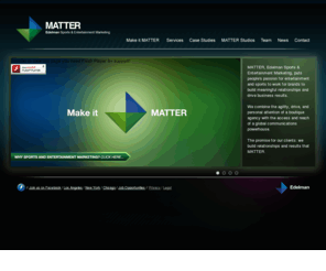 matteresem.org: Matter
MATTER, Edelman Sports & Entertainment Marketing is Edelman's full-service entertainment and sports practice with proven success in providing clients strategic and innovative programs that expand business and market share. MATTER has offices in Los Angeles, Chicago and New York and offers expertise in an array of services including Branded Entertainment (Message Integration in TV and Film and Original Digital Content Production and Distribution), Sponsorship, Event Marketing, Celebrity and Athlete Services, Public Relations and Music Programming. 
