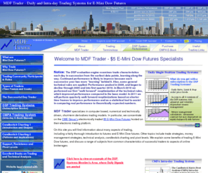 minidowfuturestrader.com: MDF Trader - Daily and Intra-day E-Mini Dow Futures Trading Systems
We specialize in computer based, numerical and technically driven, short-term derivative trading models, focusing on electronic $5 E-Mini Dow Futures