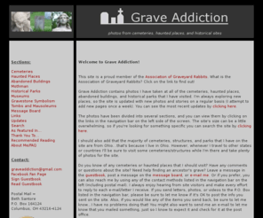 graveaddiction.org: Grave Addiction - Photos of Cemeteries and Haunted Places
Photos of cemeteries from many states, including: Ohio, Michigan, Indiana, Georgia, South Carolina, Kentucky, Massachusetts, New Hampshire, New York, Pennsylvania, Maryland, New Jersey, Virginia, New York, Connecticut, Vermont, Rhode Island, Illinois, Iowa, Missouri, Maine, Nebraska, Kansas, and West Virginia.  Also includes many photos of haunted places and historical parks, and even information about Mothman.