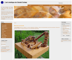 gczcineticart.net: L'art cinétique de Gérald Corbaz - Accueil
Site de présentation de sculptures cinétiques. Il s'agit de machines mobiles en bois animées par une énergie externe. La boule en est toujours l'actrice principale, issue d'une multitude de mouvements hétéroclites.