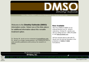 dmso.org: Dimethyl Sulfoxide (DMSO) - Dr. Stanley Jacob
Dr. Stanley Jacob, the father of DMSO offers information on DMSO & MSM. DMSO (dimethyl sulfoxide), a potent scavenger of free radicals, was first introduced to the scientific community in 1963 by a research team headed by Stanley W. Jacob, MD.