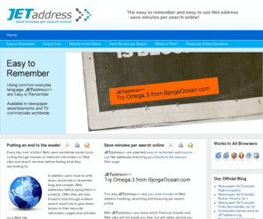 jetaddress.org: JETaddress>> | The Easy to Remember and Easy to Use Net Address; Save Minutes per Search!
The way people find information online is now being revolutionized with The Next Generation Net Address - JETaddress>>. JETaddress>> are patented easy-to-remember and easy-to-use Net addresses that bring you directly to the relevant Web page. This way JETaddress>> help you save minutes of Web address handling, searching and browsing per search online. Now available in print ads, TV commercials and online from Premium brands and Web sites worldwide.